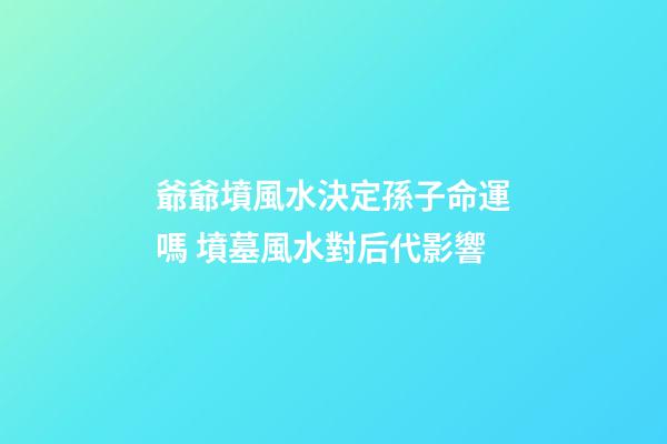 爺爺墳風水決定孫子命運嗎 墳墓風水對后代影響